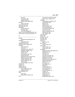 Page 661Index / 661
P0603534  02Modular ICS 6.1 Installer Guide
high 365
normal level
 365
programming 365
trunk/line data settings 352
gain level
CSU line bld
 490
ground start trunk 80
grounded outlet
 190
groundstart
answer mode
 359
line setting
 355
trunk data settings 352
Group 4 fax using ISDN applications 184
group function, naming hunt groups
 416
H
handset
standards and specifications
 36
handsfree
programming
 335
handsfree button 298
handsfree/mute, assigned 331
hardware
clock source
 504
D-channe...