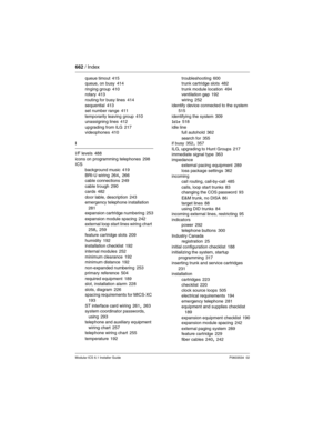 Page 662662 / Index
Modular ICS 6.1 Installer GuideP0603534  02
queue timout 415
queue, on busy
 414
ringing group 410
rotary 413
routing for busy lines
 414
sequential 413
set number range 411
temporarily leaving group
 410
unassigning lines 412
upgrading from ILG 217
videophones
 410
I
I/F levels
 488
icons on programming telephones 298
ICS
background music
 419
BRI-U wiring 264, 266
cable connections 249
cable trough
 290
cards 482
door lable, description 243
emergency telephone installation
 281
expansion...