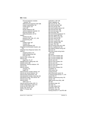 Page 663663 / Index
Modular ICS 6.1 Installer GuideP0603534  02
ICS and expansion modules 
checklist
 192
ISDN terminal equipment 284–286
location requirements 192
module spacer
 243
music 287
Norstar telephone 282
optional equipment checklist
 191
planning checklist 188
safety precautions 22–24
Installer
interface list
 296
password 294, 296, 317, 404
programming
 322
installing
auxiliary ringer
 287
modules
 225
optional equipment 287
Integrated Communication System, see 
ICS
Integrated Voice Response Center...