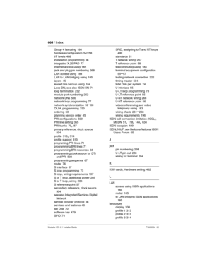 Page 664664 / Index
Modular ICS 6.1 Installer GuideP0603534  02
Group 4 fax using 184
hardware configuration
 54–58
I/F levels 488
installation programming 66
integrated X.25 PAD
 77
Internet access using 185
jack and plug pin numbering 268
LAN access using
 184
LAN to LAN bridging using 185
layers 45
leased line backup using
 184
Loop DN, see also ISDN DN 74
loop termination 232
module port numbering
 252
network DNs 500
network loop programming 77
network synchronization
 59–60
OLI #, programming 333
ordering...