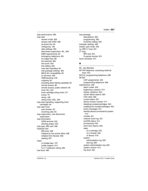 Page 667Index / 667
P0603534  02Modular ICS 6.1 Installer Guide
loop performance 285
loop start
answer mode
 359
answer with DISA 360
as prime line
 84
configuring 195
data settings 352
disconnect supervision
 90, 359
E&M requirements 84
emergency telephone 281
for target lines
 88
full autohold 362
line pools 354
line setting
 355
loop start signalling 84
loss package settings 363
MICS-XC compatibility
 85
no set lines 326
ONN blocking 478
outgoing
 84
providing direct dialing capability 84
remote access 89...