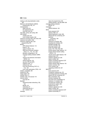 Page 668668 / Index
Modular ICS 6.1 Installer GuideP0603534  02
making a call using destination codes 
394
Malicious call identification (MCID)
programming
 180, 471
manual answer
E&M trunks
 85
line appearances 86
loop start trunk
 83
map table, call by call routing 486
maxi system
module ports
 237
trunk module location 494
maximum incoming calls, CbC limits 460
maximum line buttons
 328
maximum outgoing calls, CbC 
programming
 460
MCDN
APN network features
 118
break-in 154
camp-on feature
 152
ISDN call...