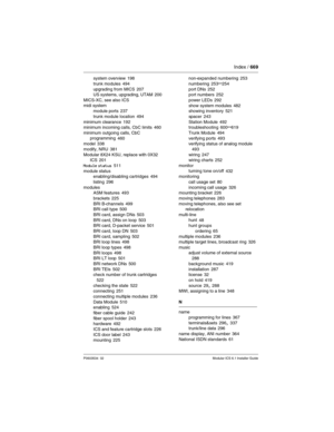 Page 669Index / 669
P0603534  02Modular ICS 6.1 Installer Guide
system overview 198
trunk modules
 494
upgrading from MICS 207
US systems, upgrading, UTAM 200
MICS-XC, see also ICS
midi system
module ports
 237
trunk module location
 494
minimum clearance 192
minimum incoming calls, CbC limits 460
minimum outgoing calls, CbC 
programming
 460
model 338
modify, NRU
 381
Modular 8X24 KSU, replace with 0X32 
ICS
 201
Module status
 511
module status
enabling/disabling cartridges
 494
listing
 296
modules
ASM...