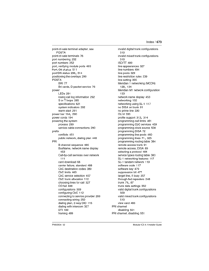 Page 673Index / 673
P0603534  02Modular ICS 6.1 Installer Guide
point-of-sale terminal adapter, see 
POSTA
point-of-sale terminals
 76
port numbering 252
port numbers
 252
port, verifying module ports 493
Port/DN status 511
port/DN status
 296, 514
positioning the overlays 299
POSTA
BRI
 77
Bri cards, D-packet service 76
power
LEDs
 291
losing call log information 292
S or T loops 285
specifications
 621
system indicators 292
warm start 291
power bar
 194, 290
power cords 194
powering the system
process
 290...