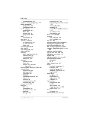 Page 678678 / Index
Modular ICS 6.1 Installer GuideP0603534  02
remote packages 447
remote line access, programming
 447
remote packages 82
programming 403
remote line access
 447
remote restrictions
default filters
 369
filters
 402
process chart 95
programming 369
repair
authorization
 25
repair facility 33
replacing a telephone
of different types
 579
of same type 579
status
 580
required equipment 189
reset logs 425
reset memory
 295, 318
restore, NRU 381
restricting
line at telephone
 346, 367
remote access...