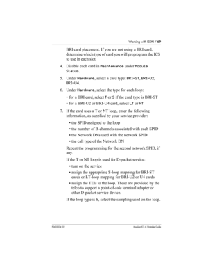 Page 69Working with ISDN / 69
P0603534  02Modular ICS 6.1 Installer Guide
BRI card placement. If you are not using a BRI card, 
determine which type of card you will preprogram the ICS 
to use in each slot.
4. Disable each card in Maintenance under Module 
Status. 
5. Under Hardware, select a card type: BRI-ST, BRI-U2, 
BRI-U4.
6. Under Hardware, select the type for each loop: 
• for a BRI card, select T or S if the card type is BRI-ST
• for a BRI-U2 or BRI-U4 card, select LT or NT
7. If the card uses a T or NT...