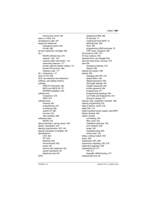 Page 681Index / 681
P0603534  02Modular ICS 6.1 Installer Guide
turning tone on/off 432
silent, on Hold
 419
simultaneous calls 327
single-line telephone
emergency phone
 281
off-site 282
six-port expansion cartridge 238
SL-1
MCDN software key
 479
network 128, 134
network caller information
 118
networking features 117
private network tandem calling 119
private PRI protocol
 484
software code 117
SL-1 networking 117
slots on ICS
 209
SLR, see selective line redirection
softkeys, see display buttons
software...