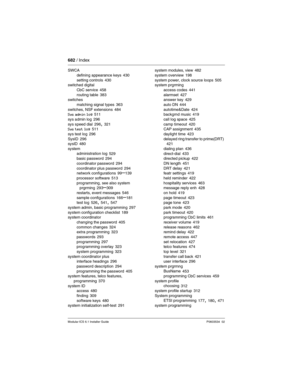 Page 682682 / Index
Modular ICS 6.1 Installer GuideP0603534  02
SWCA
defining appearance keys
 430
setting controls 430
switched digital
CbC service
 458
routing table 383
switches
matching signal types
 363
switches, NSF extensions 484
Sys admin log 511
sys admin log
 296
sys speed dial 296, 321
Sys test log 511
sys test log
 296
SysID 296
sysID 480
system
administration log
 529
basic password 294
coordinator password
 294
coordinator plus password 294
network configurations 99–139
processor software
 513...