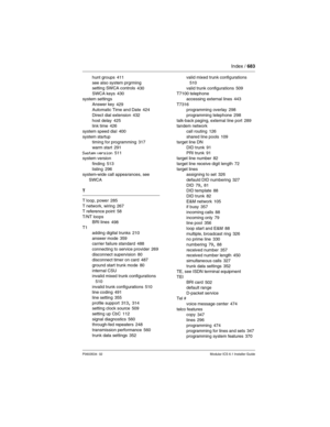 Page 683Index / 683
P0603534  02Modular ICS 6.1 Installer Guide
hunt groups 411
see also system prgrming
setting SWCA controls
 430
SWCA keys 430
system settings
Answer key
 429
Automatic Time and Date 424
Direct dial extension
 432
host delay 425
link time 426
system speed dial
 400
system startup
timing for programming
 317
warm start
 291
System version 511
system version
finding
 513
listing 296
system-wide call appearances, see 
SWCA
T
T loop, power
 285
T network, wiring 267
T reference point 58
T/NT...