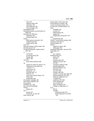 Page 685Index / 685
P0603534  02Modular ICS 6.1 Installer Guide
name 337
restriction filters
 368
restrictions 339
user prefernces 338
voice messages
 475
terminals&sets 321
terminating resistors, see termination for 
ISDN loop
termination for ISDN loop
description
 232
shorting straps
 233
testing
ISDN network connection
 222
loopback tests
 552
system test log 526
Tests 511
third party software, DNIS number
 364
third-wire ground 194
through-fed repeaters, disable internal 
CSU
 248
TI
CO fail
 488
connecting...