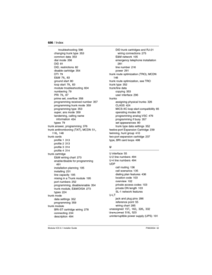 Page 686686 / Index
Modular ICS 6.1 Installer GuideP0603534  02
troubleshooting 596
changing trunk type
 353
common data 353
dial mode 356
DID
 81
DID, restrictions 82
disable cartridge 354
DTI
 79
E&M 79, 83
ground start 80
loop start
 79, 83
module troubleshooting 604
numbering 79
PRI
 79, 87
prime set, overflow 358
programming received number 357
programming trunk mode
 359
programming type 353
super, ans mode 359
tandeming, calling name 
information
 454
types 79
trunk answer, programming
 376
trunk...