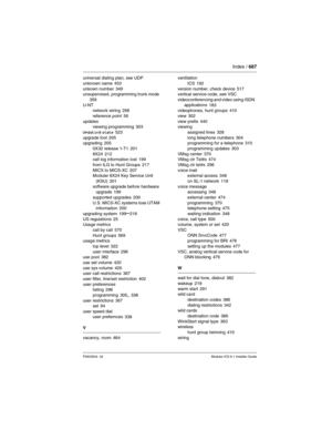 Page 687Index / 687
P0603534  02Modular ICS 6.1 Installer Guide
universal dialing plan, see UDP
unknown name
 453
unkown number 349
unsupervised, programming trunk mode 
359
U-NT
network wiring
 268
reference point
 56
updates
viewing programming
 303
Updating state
 523
upgrade tool 205
upgrading 205
0X32 release 1-T1
 201
8X24 212
call log information lost 199
from ILG to Hunt Groups
 217
MICS to MICS-XC 207
Modular 8X24 Key Service Unit 
(KSU)
 201
software upgrade before hardware 
upgrade
 199
supported...