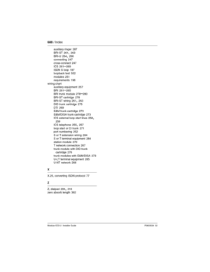 Page 688688 / Index
Modular ICS 6.1 Installer GuideP0603534  02
auxiliary ringer 287
BRI-ST
 261, 263
BRI-U 264, 266
connecting 247
cross-connect
 247
ICS 261–269
ISDN S loop 197
loopback test
 552
modules 251
requirements 196
wiring chart
auxiliary equipment
 257
BRI 261–265
BRI trunk module
 278–280
BRI-ST cartridge 278
BRI-ST wiring 261, 263
DID trunk cartridge
 275
DTI 269
E&M trunk cartridge 273
E&M/DISA trunk cartridge
 273
ICS external loop start lines 258, 259
ICS telephone
 255, 257
loop start or CI...