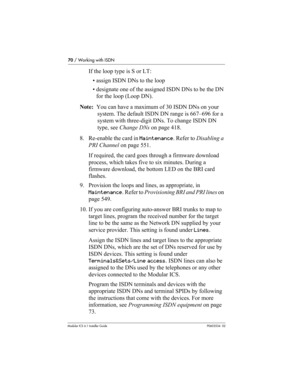 Page 7070 / Working with ISDN
Modular ICS 6.1 Installer GuideP0603534  02
If the loop type is S or LT:
• assign ISDN DNs to the loop
• designate one of the assigned ISDN DNs to be the DN 
for the loop (Loop DN).
Note:  You can have a maximum of 30 ISDN DNs on your 
system. The default ISDN DN range is 667–696 for a 
system with three-digit DNs. To change ISDN DN 
type, see Change DNs on page 418.
8. Re-enable the card in Maintenance. Refer to Disabling a 
PRI Channel on page 551.
If required, the card goes...