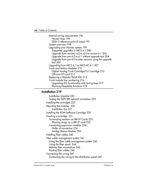 Page 8viii / Table of Contents
Modular ICS 6.1 Installer GuideP0603534  02
Internal wiring requirements 196
Norstar loop 196
ISDN S reference point (S Loop) 197
System overview 198
Upgrading your Norstar system 199
Supported upgrades in MICS 6.1 200
Upgrade from versions 4.0 to 6.0 to version 6.1 203
Upgrade from pre-4.0 to 6.1 without upgrade tool 204
Upgrade from pre-4.0 to later versions using the upgrade 
tool 205
Upgrading from MICS 6.1 to MICS-XC 6.1 207
Trunk and Station Modules 210
Global Analog Trunk...