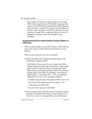 Page 7272 / Working with ISDN
Modular ICS 6.1 Installer GuideP0603534  02
For example, if Loop 201 is programmed with a single 
SPID, which supports lines 001 and 002, incoming calls 
made to a Network DN associated with the SPID appear on 
either line 001 or line 002. If you press the line button for 
line 001, either line 001 or line 002 is selected. For loops 
which use a single SPID, assign both lines on a loop to a 
telephone to guarantee that all calls appear at the 
telephone.
Programming Direct Inward...