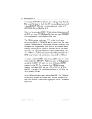 Page 7474 / Working with ISDN
Modular ICS 6.1 Installer GuideP0603534  02
You assign ISDN DNs to S loops and LT loops under Assign 
DNs under Hardware. Each S or LT loop can be programmed 
with eight ISDN DNs, but you cannot exceed a total of 30 
ISDN DNs for the Modular ICS.
Once you have assigned ISDN DNs to a loop, designate one of 
the DNs as a Loop DN. The Loop DN acts as a main ISDN DN 
and completes the configuration of the loop.
The ISDN terminal equipment (TE) on the loop is also 
programmed with its...