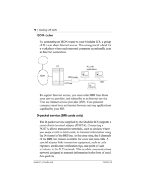 Page 7676 / Working with ISDN
Modular ICS 6.1 Installer GuideP0603534  02
ISDN router
By connecting an ISDN router to your Modular ICS, a group 
of PCs can share Internet access. This arrangement is best for 
a workplace where each personal computer occasionally uses 
an Internet connection. 
To support Internet access, you must order BRI lines from 
your service provider, and subscribe to an Internet service 
from an Internet service provider (ISP). Your personal 
computer must have an Internet browser and any...