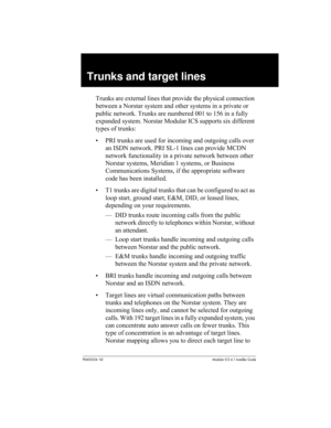 Page 79P0603534  02Modular ICS 6.1 Installer Guide
Trunks and target lines
Trunks are external lines that provide the physical connection 
between a Norstar system and other systems in a private or 
public network. Trunks are numbered 001 to 156 in a fully 
expanded system. Norstar Modular ICS supports six different 
types of trunks:
• PRI trunks are used for incoming and outgoing calls over 
an ISDN network. PRI SL-1 lines can provide MCDN 
network functionality in a private network between other 
Norstar...