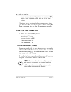 Page 8080 / Trunks and target lines
Modular ICS 6.1 Installer GuideP0603534  02
one or more telephones. Target lines are numbered 157 to 
348 in a fully expanded system, and 157 to 284 in all 
others.
Telephones can be configured to have an appearance of any 
type of trunk and line, including target lines, but excluding PRI 
trunks. If assigned, they are used for monitoring call usage.
Trunk operating modes (T1)
T1 trunks have four operating modes:
• ground start (T1 only)
• loopstart (analog and T1)
• E&M...