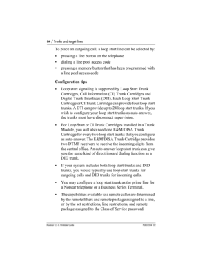 Page 8484 / Trunks and target lines
Modular ICS 6.1 Installer GuideP0603534  02
To place an outgoing call, a loop start line can be selected by:
• pressing a line button on the telephone
• dialing a line pool access code
• pressing a memory button that has been programmed with 
a line pool access code
Configuration tips
• Loop start signaling is supported by Loop Start Trunk 
Cartridges, Call Information (CI) Trunk Cartridges and 
Digital Trunk Interfaces (DTI). Each Loop Start Trunk 
Cartridge or CI Trunk...