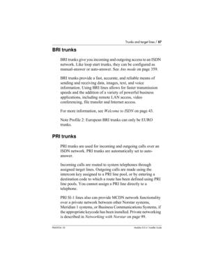Page 87Trunks and target lines / 87
P0603534  02Modular ICS 6.1 Installer Guide
BRI trunks
BRI trunks give you incoming and outgoing access to an ISDN 
network. Like loop start trunks, they can be configured as 
manual-answer or auto-answer. See Ans mode on page 359.
BRI trunks provide a fast, accurate, and reliable means of 
sending and receiving data, images, text, and voice 
information. Using BRI lines allows for faster transmission 
speeds and the addition of a variety of powerful business 
applications,...