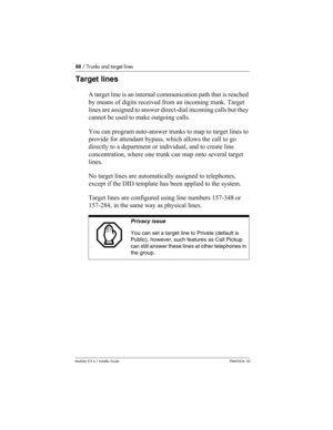 Page 8888 / Trunks and target lines
Modular ICS 6.1 Installer GuideP0603534  02
Target lines
A target line is an internal communication path that is reached 
by means of digits received from an incoming trunk. Target 
lines are assigned to answer direct-dial incoming calls but they 
cannot be used to make outgoing calls.
You can program auto-answer trunks to map to target lines to 
provide for attendant bypass, which allows the call to go 
directly to a department or individual, and to create line...