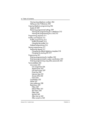 Page 10x / Table of Contents
Modular ICS 6.1 Installer GuideP0603534  02
Viewing long telephone numbers 304
Setting up User Preferences 305
Copying telephone programming 306
System ID 309
Reviewing programmed settings 309
Viewing the programming for a telephone 310
Viewing the programming for a line 310
Programming sequence 311
Profiles and Dialpads 312
Profile programming 312
Profile parameters 312
Changing the profile 315
Dialpad programming 316
Startup programming 317
Performing Startup 317
Changing the...