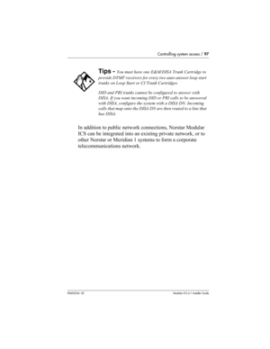 Page 97Controlling system access / 97
P0603534  02Modular ICS 6.1 Installer Guide
In addition to public network connections, Norstar Modular 
ICS can be integrated into an existing private network, or to 
other Norstar or Meridian 1 systems to form a corporate 
telecommunications network.
Tips - You must have one E&M/DISA Trunk Cartridge to 
provide DTMF receivers for every two auto-answer loop start 
trunks on Loop Start or CI Trunk Cartridges.
DID and PRI trunks cannot be configured to answer with 
DISA. If...