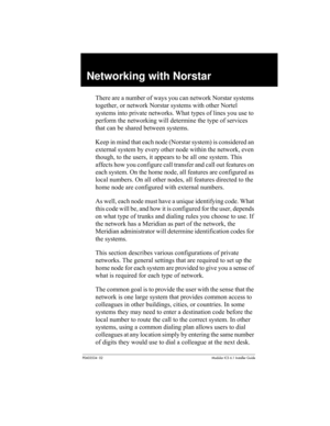 Page 99P0603534  02Modular ICS 6.1 Installer Guide
Networking with Norstar
There are a number of ways you can network Norstar systems 
together, or network Norstar systems with other Nortel 
systems into private networks. What types of lines you use to 
perform the networking will determine the type of services 
that can be shared between systems. 
Keep in mind that each node (Norstar system) is considered an 
external system by every other node within the network, even 
though, to the users, it appears to be...