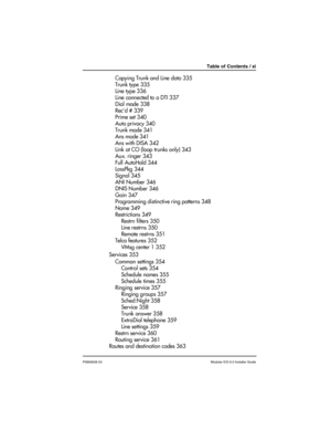 Page 11Table of Contents / xi
P0992638 03Modular ICS 6.0 Installer Guide
Copying Trunk and Line data 335
Trunk type 335
Line type 336
Line connected to a DTI 337
Dial mode 338
Rec’d # 339
Prime set 340
Auto privacy 340
Trunk mode 341
Ans mode 341
Ans with DISA 342
Link at CO (loop trunks only) 343
Aux. ringer 343
Full AutoHold 344
LossPkg 344
Signal 345
ANI Number 346
DNIS Number 346
Gain 347
Programming distinctive ring patterns 348
Name 349
Restrictions 349
Restrn filters 350
Line restrns 350
Remote restrns...