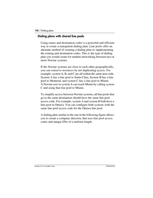 Page 102102 / Dialing plans
Modular ICS 6.0 Installer GuideP0992638 03
Dialing plans with shared line pools
Using routes and destination codes is a powerful and efficient 
way to create a transparent dialing plan. Line pools offer an 
alternate method of creating a dialing plan or supplementing 
the routing and destination codes. This is the type of dialing 
plan you would create for tandem networking between two or 
more Norstar systems.
If the Norstar systems are close to each other geographically, 
you can...