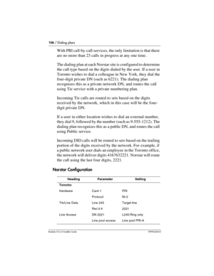 Page 106106 / Dialing plans
Modular ICS 6.0 Installer GuideP0992638 03
With PRI call-by-call services, the only limitation is that there 
are no more than 23 calls in progress at any one time.
The dialing plan at each Norstar site is configured to determine 
the call type based on the digits dialed by the user. If a user in 
Toronto wishes to dial a colleague in New York, they dial the 
four-digit private DN (such as 6221). The dialing plan 
recognizes this as a private network DN, and routes the call 
using Tie...