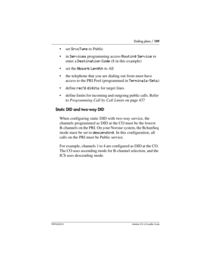 Page 109Dialing plans / 109
P0992638 03Modular ICS 6. 0 Installer Guide
set SrvcType to Public
in Services programming access Routing Service to 
enter a Destination Code (8 in this example)
set the Absorb Length to All
the telephone that you are dialing out from must have 
access to the PRI Pool (programmed in Terminals/Sets)
define rec’d digits for target lines
define limits for incoming and outgoing public calls. Refer 
to Programming Call by Call Limits on page 437
Static DID and two-way DID
When...