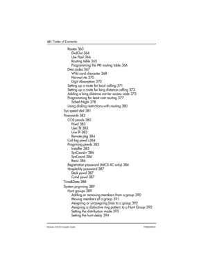 Page 12xii / Table of Contents
Modular ICS 6.0 Installer GuideP0992638 03
Routes 363
DialOut 364
Use Pool 364
Routing table 365
Programming the PRI routing table 366
Dest codes 367
Wild card character 368
Normal rte 370
Digit Absorption 370
Setting up a route for local calling 371
Setting up a route for long distance calling 373
Adding a long distance carrier access code 375
Programming for least cost routing 377
Sched:Night 378
Using dialing restrictions with routing 380
Sys speed dial 381
Passwords 382
COS...