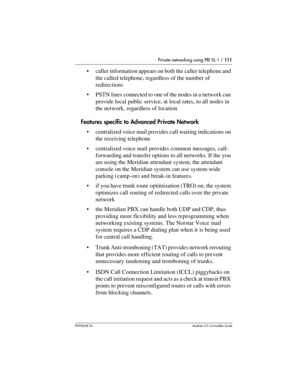 Page 111Private networking using PRI SL-1 / 111
P0992638 03Modular ICS 6. 0 Installer Guide
caller information appears on both the caller telephone and 
the called telephone, regardless of the number of 
redirections
PSTN lines connected to one of the nodes in a network can 
provide local public service, at local rates, to all nodes in 
the network, regardless of location
Features specific to Advanced Private Network
centralized voice mail provides call waiting indications on 
the receiving telephone...