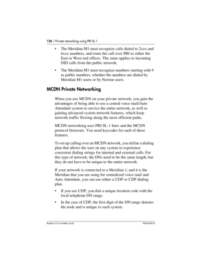 Page 126126 / Private networking using PRI SL-1
Modular ICS 6.0 Installer GuideP0992638 03
The Meridian M1 must recognize calls dialed to 2xxx and 
6xxx numbers, and route the call over PRI to either the 
East or West end offices. The same applies to incoming 
DID calls from the public network.
The Meridian M1 must recognize numbers starting with 9 
as public numbers, whether the numbers are dialed by 
Meridian M1 users or by Norstar users.
MCDN Private Networking
When you use MCDN on your private network, you...