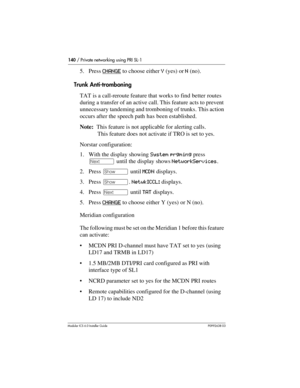 Page 140140 / Private networking using PRI SL-1
Modular ICS 6.0 Installer GuideP0992638 03
5. Press CHANGE to choose either Y (yes) or N (no). 
Trunk Anti-tromboning
TAT is a call-reroute feature that works to find better routes 
during a transfer of an active call. This feature acts to prevent 
unnecessary tandeming and tromboning of trunks. This action 
occurs after the speech path has been established.
Note:  This feature is not applicable for alerting calls. 
This feature does not activate if TRO is set to...