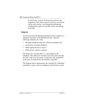 Page 142142 / Private networking using PRI SL-1
Modular ICS 6.0 Installer GuideP0992638 03
To all Norstar systems on the private network, the 
centralized voice mail system is viewed as an external 
call by each system, even though the dialing plan 
configurations makes it seem like callers are making 
local calls.
Camp-on
A call received by the Meridian attendant can be assigned to a 
telephone anywhere in the MCDN network, when the 
following situations are valid:
the target telephone rings busy when the...