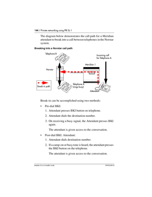 Page 144144 / Private networking using PRI SL-1
Modular ICS 6.0 Installer GuideP0992638 03
The diagram below demonstrates the call path for a Meridian 
attendant to break into a call between telephones in the Norstar 
system.
Breaking into a Norstar call path
Break-in can be accomplished using two methods:
Pre-dial BKI:
1. Attendant presses BKI button on telephone.
2. Attendant dials the destination number.
3. On receiving a busy signal, the Attendant presses BKI 
again.
The attendant is given access to the...