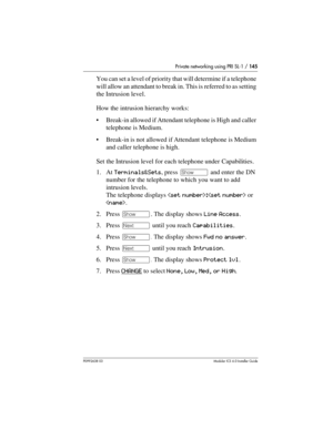 Page 145Private networking using PRI SL-1 / 145
P0992638 03Modular ICS 6. 0 Installer Guide
You can set a level of priority that will determine if a telephone 
will allow an attendant to break in. This is referred to as setting 
the Intrusion level. 
How the intrusion hierarchy works:
Break-in allowed if Attendant telephone is High and caller 
telephone is Medium. 
Break-in is not allowed if Attendant telephone is Medium 
and caller telephone is high.
Set the Intrusion level for each telephone under...