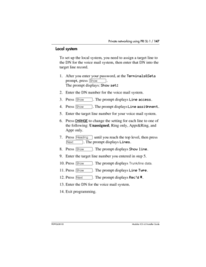 Page 147Private networking using PRI SL-1 / 147
P0992638 03Modular ICS 6. 0 Installer Guide
Local system
To set up the local system, you need to assign a target line to 
the DN for the voice mail system, then enter that DN into the 
target line record.
1. After you enter your password, at the Terminals&Sets 
prompt, press ≠. 
The prompt displays: Show set: 
2. Enter the DN number for the voice mail system.
3. Press ≠. The prompt displays Line access.
4. Press ≠. The prompt displays Line assignment.
5. Enter the...