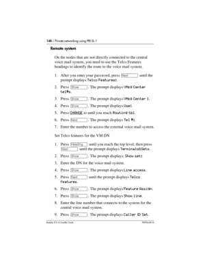 Page 148148 / Private networking using PRI SL-1
Modular ICS 6.0 Installer GuideP0992638 03
Remote system
On the nodes that are not directly connected to the central 
voice mail system, you need to use the Telco Features 
headings to identify the route to the voice mail system.
1. After you enter your password, press ‘ until the 
prompt displays Telco Features: 
2. Press ≠. The prompt displays VMsg Center 
tel#s.
3. Press ≠. The prompt displays VMsg Center 1.
4. Press ≠. The prompt displays Use:.
5. Press CHANGE...