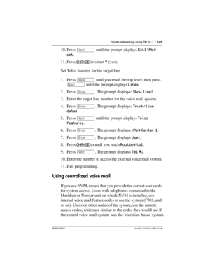 Page 149Private networking using PRI SL-1 / 149
P0992638 03Modular ICS 6. 0 Installer Guide
10. Press ‘ until the prompt displays Extl VMsg 
set.
11. Press CHANGE
 to select Y (yes). 
Set Telco features for the target line
1. Press “ until you reach the top level, then press 
‘ until the prompt displays Lines.
2. Press ≠. The prompt displays: Show line: 
3. Enter the target line number for the voice mail system.
4. Press ≠. The prompt displays: Trunk/line 
data: 
5. Press ‘ until the prompt displays Telco...