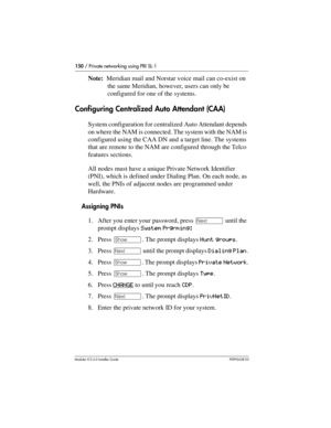 Page 150150 / Private networking using PRI SL-1
Modular ICS 6.0 Installer GuideP0992638 03
Note:  Meridian mail and Norstar voice mail can co-exist on 
the same Meridian, however, users can only be 
configured for one of the systems.
Configuring Centralized Auto Attendant (CAA)
System configuration for centralized Auto Attendant depends 
on where the NAM is connected. The system with the NAM is 
configured using the CAA DN and a target line. The systems 
that are remote to the NAM are configured through the...