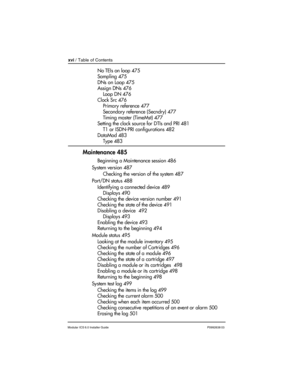 Page 16xvi / Table of Contents
Modular ICS 6.0 Installer GuideP0992638 03
No TEIs on loop 475
Sampling 475
DNs on Loop 475
Assign DNs 476
Loop DN 476
Clock Src 476
Primary reference 477
Secondary reference (Secndry) 477
Timing master (TimeMst) 477
Setting the clock source for DTIs and PRI 481
T1 or ISDN-PRI configurations 482
DataMod 483
Type 483
Maintenance 485
Beginning a Maintenance session 486
System version 487
Checking the version of the system 487
Port/DN status 488
Identifying a connected device 489...