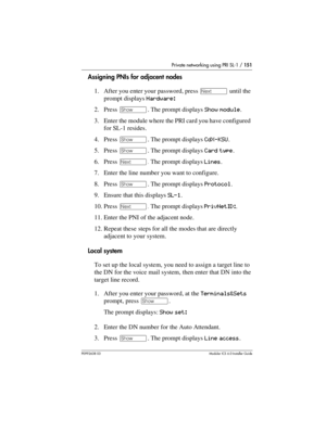 Page 151Private networking using PRI SL-1 / 151
P0992638 03Modular ICS 6. 0 Installer Guide
Assigning PNIs for adjacent nodes
1. After you enter your password, press ‘ until the 
prompt displays Hardware: 
2. Press ≠. The prompt displays Show module.
3. Enter the module where the PRI card you have configured 
for SL-1 resides.
4. Press ≠. The prompt displays CdX-KSU.
5. Press ≠. The prompt displays Card type.
6. Press ‘. The prompt displays Lines.
7. Enter the line number you want to configure.
8. Press ≠. The...