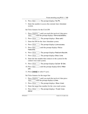 Page 153Private networking using PRI SL-1 / 153
P0992638 03Modular ICS 6. 0 Installer Guide
6. Press ‘. The prompt displays Tel #:.
7. Enter the number to access the external Auto Attendant 
system.
Set Telco features for the CAA DN
1. Press – until you reach the top level, then press 
‘ until the prompt displays Terminals&Sets.
2. Press ≠. The prompt displays: Show set: 
3. Enter the DN for the Auto Attendant system.
4. Press ≠. The prompt displays Line access.
5. Press ‘ until the prompt displays Telco...