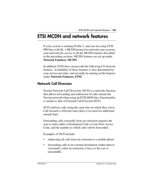 Page 165ETSI MCDN and network features / 165
P0992638 03Modular ICS 6. 0 Installer Guide
ETSI MCDN and network features
If your system is running Profile 2, and you are using ETSI 
PRI lines with SL-1 MCDN protocol to network your systems, 
your network has access to all the MCDN features described 
in the preceding sections. MCDN features are set up under 
Network Features, MCDN.
In addition, ETSI lines can provide the following CO network 
features. Availability of these features is first determined by 
your...