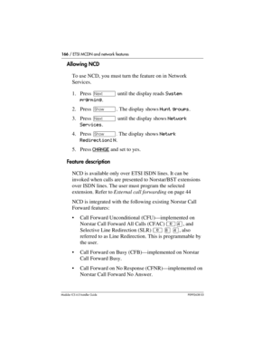 Page 166166 / ETSI MCDN and network features
Modular ICS 6.0 Installer GuideP0992638 03
Allowing NCD
To use NCD, you must turn the feature on in Network 
Services. 
1. Press ‘ until the display reads System 
prgrming.
2. Press ≠. The display shows Hunt groups.
3. Press ‘ until the display shows Network 
Services.
4. Press ≠. The display shows Netwrk 
Redirection: N.
5. Press CHANGE
 and set to yes.
Feature description
NCD is available only over ETSI ISDN lines. It can be 
invoked when calls are presented to...